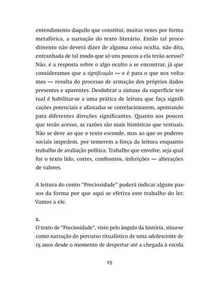 15
entendimento daquilo que constitui, muitas vezes por forma
metafórica, a narração do texto literário. Então tal proce-
dimento não deverá dizer de alguma coisa oculta, não dita,
entranhada de tal modo que só uns poucos a ela terão acesso?
Não, é a resposta sobre o algo oculto a se encontrar, já que
consideramos que a significação — e é para o que nos volta-
mos — resulta do processo de armação dos próprios dados
presentes e aparentes. Desdobrar a sintaxe da superfície tex-
tual é habilitar-se a uma prática de leitura que faça signifi-
cações potenciais e afastadas se correlacionarem, apontando
para diferentes direções significantes. Quanto aos poucos
que terão acesso, as razões são mais históricas que textuais.
Não se deve ao que o texto esconde, mas ao que os poderes
sociais impedem, por temerem a força da leitura enquanto
trabalho de avaliação política. Trabalho que envolve, seja qual
for o texto lido, cortes, confrontos, inferições — alterações
de valores.
A leitura do conto “Preciosidade” poderá indicar alguns pas-
sos da forma por que aqui se efetiva este trabalho do ler.
Vamos a ele.
2.
O texto de “Preciosidade”, visto pelo ângulo da história, situa-se
como narração do percurso ritualístico de uma adolescente de
15 anos desde o momento de despertar até a chegada à escola
 