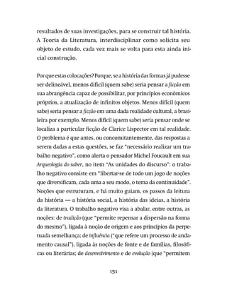 151
resultados de suas investigações, para se construir tal história.
A Teoria da Literatura, interdisciplinar como solicita seu
objeto de estudo, cada vez mais se volta para esta ainda ini-
cial construção.
Porqueestascolocações?Porque,seahistóriadasformasjápudesse
ser delineável, menos difícil (quem sabe) seria pensar a ficção em
sua abrangência capaz de possibilitar, por princípios econômicos
próprios, a atualização de infinitos objetos. Menos difícil (quem
sabe) seria pensar a ficção em uma dada realidade cultural, a brasi-
leira por exemplo. Menos difícil (quem sabe) seria pensar onde se
localiza a particular ficção de Clarice Lispector em tal realidade.
O problema é que antes, ou concomitantemente, das respostas a
serem dadas a estas questões, se faz “necessário realizar um tra-
balho negativo”, como alerta o pensador Michel Foucault em sua
Arqueologia do saber, no item “As unidades do discurso”: o traba-
lho negativo consiste em “libertar-se de todo um jogo de noções
que diversificam, cada uma a seu modo, o tema da continuidade”.
Noções que estruturam, e há muito guiam, os passos da leitura
da história — a história social, a história das ideias, a história
da literatura. O trabalho negativo visa a abalar, entre outras, as
noções: de tradição (que “permite repensar a dispersão na forma
do mesmo”), ligada à noção de origem e aos princípios da perpe-
tuada semelhança; de influência (“que refere um processo de anda-
mento causal”), ligada às noções de fonte e de famílias, filosófi-
cas ou literárias; de desenvolvimento e de evolução (que “permitem
 