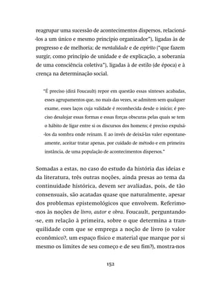 152
reagrupar uma sucessão de acontecimentos dispersos, relacioná-
-los a um único e mesmo princípio organizador”), ligadas às de
progresso e de melhoria; de mentalidade e de espírito (“que fazem
surgir, como princípio de unidade e de explicação, a soberania
de uma consciência coletiva”), ligadas à de estilo (de época) e à
crença na determinação social.
“É preciso (dirá Foucault) repor em questão essas sínteses acabadas,
esses agrupamentos que, no mais das vezes, se admitem sem qualquer
exame, esses laços cuja validade é reconhecida desde o início; é pre-
ciso desalojar essas formas e essas forças obscuras pelas quais se tem
o hábito de ligar entre si os discursos dos homens; é preciso expulsá-
-los da sombra onde reinam. E ao invés de deixá-las valer espontane-
amente, aceitar tratar apenas, por cuidado de método e em primeira
instância, de uma população de acontecimentos dispersos.”
Somadas a estas, no caso do estudo da história das ideias e
da literatura, três outras noções, ainda presas ao tema da
continuidade histórica, devem ser avaliadas, pois, de tão
consensuais, são acatadas quase que naturalmente, apesar
dos problemas epistemológicos que envolvem. Referimo-
-nos às noções de livro, autor e obra. Foucault, perguntando-
-se, em relação à primeira, sobre o que determina a tran-
quilidade com que se emprega a noção de livro (o valor
econômico?, um espaço físico e material que marque por si
mesmo os limites de seu começo e de seu fim?), mostra-nos
 