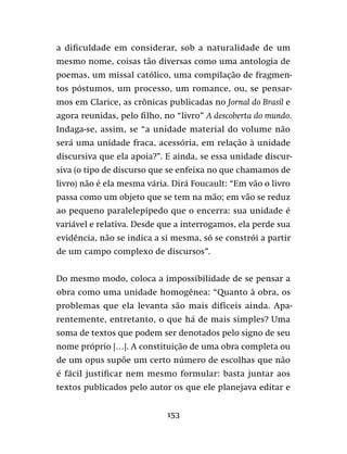 153
a dificuldade em considerar, sob a naturalidade de um
mesmo nome, coisas tão diversas como uma antologia de
poemas, um missal católico, uma compilação de fragmen-
tos póstumos, um processo, um romance, ou, se pensar-
mos em Clarice, as crônicas publicadas no Jornal do Brasil e
agora reunidas, pelo filho, no “livro” A descoberta do mundo.
Indaga-se, assim, se “a unidade material do volume não
será uma unidade fraca, acessória, em relação à unidade
discursiva que ela apoia?”. E ainda, se essa unidade discur-
siva (o tipo de discurso que se enfeixa no que chamamos de
livro) não é ela mesma vária. Dirá Foucault: “Em vão o livro
passa como um objeto que se tem na mão; em vão se reduz
ao pequeno paralelepípedo que o encerra: sua unidade é
variável e relativa. Desde que a interrogamos, ela perde sua
evidência, não se indica a si mesma, só se constrói a partir
de um campo complexo de discursos”.
Do mesmo modo, coloca a impossibilidade de se pensar a
obra como uma unidade homogênea: “Quanto à obra, os
problemas que ela levanta são mais difíceis ainda. Apa-
rentemente, entretanto, o que há de mais simples? Uma
soma de textos que podem ser denotados pelo signo de seu
nome próprio […]. A constituição de uma obra completa ou
de um opus supõe um certo número de escolhas que não
é fácil justificar nem mesmo formular: basta juntar aos
textos publicados pelo autor os que ele planejava editar e
 