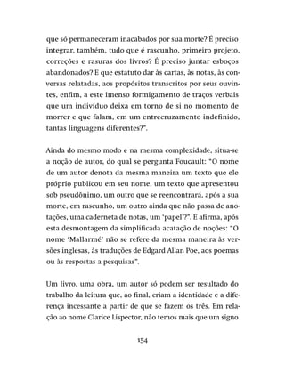 154
que só permaneceram inacabados por sua morte? É preciso
integrar, também, tudo que é rascunho, primeiro projeto,
correções e rasuras dos livros? É preciso juntar esboços
abandonados? E que estatuto dar às cartas, às notas, às con-
versas relatadas, aos propósitos transcritos por seus ouvin-
tes, enfim, a este imenso formigamento de traços verbais
que um indivíduo deixa em torno de si no momento de
morrer e que falam, em um entrecruzamento indefinido,
tantas linguagens diferentes?”.
Ainda do mesmo modo e na mesma complexidade, situa-se
a noção de autor, do qual se pergunta Foucault: “O nome
de um autor denota da mesma maneira um texto que ele
próprio publicou em seu nome, um texto que apresentou
sob pseudônimo, um outro que se reencontrará, após a sua
morte, em rascunho, um outro ainda que não passa de ano-
tações, uma caderneta de notas, um ‘papel’?”. E afirma, após
esta desmontagem da simplificada acatação de noções: “O
nome ‘Mallarmé’ não se refere da mesma maneira às ver-
sões inglesas, às traduções de Edgard Allan Poe, aos poemas
ou às respostas a pesquisas”.
Um livro, uma obra, um autor só podem ser resultado do
trabalho da leitura que, ao final, criam a identidade e a dife-
rença incessante a partir de que se fazem os três. Em rela-
ção ao nome Clarice Lispector, não temos mais que um signo
 