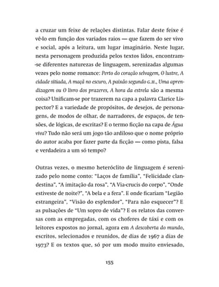 155
a cruzar um feixe de relações distintas. Falar deste feixe é
vê-lo em função dos variados raios — que fazem do ser vivo
e social, após a leitura, um lugar imaginário. Neste lugar,
nesta personagem produzida pelos textos lidos, encontram-
-se diferentes naturezas de linguagem, serenizadas algumas
vezes pelo nome romance: Perto do coração selvagem, O lustre, A
cidade sitiada, A maçã no escuro, A paixão segundo G.H., Uma apren-
dizagem ou O livro dos prazeres, A hora da estrela são a mesma
coisa? Unificam-se por trazerem na capa a palavra Clarice Lis-
pector? E a variedade de propósitos, de desejos, de persona-
gens, de modos de olhar, de narradores, de espaços, de ten-
sões, de lógicas, de escritas? E o termo ficção na capa de Água
viva? Tudo não será um jogo tão ardiloso que o nome próprio
do autor acaba por fazer parte da ficção — como pista, falsa
e verdadeira a um só tempo?
Outras vezes, o mesmo heteróclito de linguagem é sereni-
zado pelo nome conto: “Laços de família”, “Felicidade clan-
destina”, “A imitação da rosa”, “A Via-crucis do corpo”, “Onde
estiveste de noite?”, “A bela e a fera”. E onde ficariam “Legião
estrangeira”, “Visão do esplendor”, “Para não esquecer”? E
as pulsações de “Um sopro de vida”? E os relatos das conver-
sas com as empregadas, com os choferes de táxi e com os
leitores expostos no jornal, agora em A descoberta do mundo,
escritos, selecionados e reunidos, de dias de 1967 a dias de
1973? E os textos que, só por um modo muito enviesado,
 