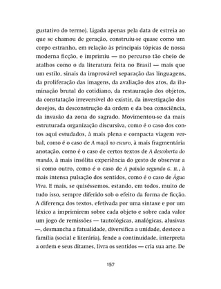 157
gustativo do termo). Ligada apenas pela data de estreia ao
que se chamou de geração, construiu-se quase como um
corpo estranho, em relação às principais tópicas de nossa
moderna ficção, e imprimiu — no percurso tão cheio de
atalhos como o da literatura feita no Brasil — mais que
um estilo, sinais da improvável separação das linguagens,
da proliferação das imagens, da avaliação dos atos, da ilu-
minação brutal do cotidiano, da restauração dos objetos,
da constatação irreversível do existir, da investigação dos
desejos, da desconstrução da ordem e da boa consciência,
da invasão da zona do sagrado. Movimentou-se da mais
estruturada organização discursiva, como é o caso dos con-
tos aqui estudados, à mais plena e compacta viagem ver-
bal, como é o caso de A maçã no escuro, à mais fragmentária
anotação, como é o caso de certos textos de A descoberta do
mundo, à mais insólita experiência do gesto de observar a
si como outro, como é o caso de A paixão segundo G. H., à
mais intensa pulsação dos sentidos, como é o caso de Água
Viva. E mais, se quiséssemos, estando, em todos, muito de
tudo isso, sempre diferido sob o efeito da forma de ficção.
A diferença dos textos, efetivada por uma sintaxe e por um
léxico a imprimirem sobre cada objeto e sobre cada valor
um jogo de remissões — tautológicas, analógicas, alusivas
—, desmancha a fatualidade, diversifica a unidade, destece a
família (social e literária), fende a continuidade, interpreta
a ordem e seus ditames, livra os sentidos — cria sua arte. De
 