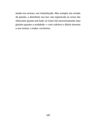 158
modo ora sereno, ora tumultuado. Mas sempre em estado
de paixão, a distribuir sua luz: um espetáculo às vezes tão
ofuscante quanto um halo, às vezes tão excessivamente ima-
ginário quanto a realidade — este coletivo e diário invento
a nos tornar, a todos, escritores.
 