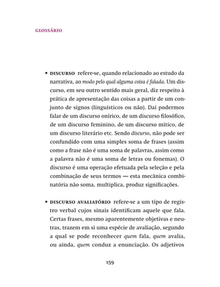159
glossário
•	 Discurso  refere-se, quando relacionado ao estudo da
narrativa, ao modo pelo qual alguma coisa é falada. Um dis-
curso, em seu outro sentido mais geral, diz respeito à
prática de apresentação das coisas a partir de um con-
junto de signos (linguísticos ou não). Daí podermos
falar de um discurso onírico, de um discurso filosófico,
de um discurso feminino, de um discurso mítico, de
um discurso literário etc. Sendo discurso, não pode ser
confundido com uma simples soma de frases (assim
como a frase não é uma soma de palavras, assim como
a palavra não é uma soma de letras ou fonemas). O
discurso é uma operação efetuada pela seleção e pela
combinação de seus termos — esta mecânica combi-
natória não soma, multiplica, produz significações.
•	 Discurso avaliatório  refere-se a um tipo de regis-
tro verbal cujos sinais identificam aquele que fala.
Certas frases, mesmo aparentemente objetivas e neu-
tras, trazem em si uma espécie de avaliação, segundo
a qual se pode reconhecer quem fala, quem avalia,
ou ainda, quem conduz a enunciação. Os adjetivos
 