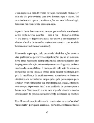 16
e seu regresso a casa. Percurso este que é retardado num deter-
minado dia pelo contato com dois homens que a tocam. Tal
acontecimento opera transformações em seu habitual agir,
tanto na rua e na escola, como em casa.
A partir deste breve resumo, temos, por um lado, um eixo de
ações costumeiras: acordar — sair à rua — tomar o ônibus
— ir à escola — regressar a casa. Por outro, o acontecimento
desencadeador de transformações (o encontro com os dois
homens antes de tomar o ônibus).
Falso seria supor que, pelo exame do nível das ações detecta-
das, pudéssemos percorrer as significações que aí se instalam.
Seria antes necessário acompanharmos a série de discursos que
impregnam cada ação, cena ou objeto de uma flagrante, embora
sublimada, sensualidade. É exatamente pelo veio do discurso
metafórico que se instala a tensão entre revelar e disfarçar, pró-
pria da metáfora, e do erotismo — essa zona do entre. No texto,
simétrico aos mecanismos empregados pela personagem para
ocultar, frear e interditar sua transformação sexual, encontra-
-se o desejo, exposto no ritual e na paciência de quem espera a
hora exata. Nisso o conto realiza uma segunda história: a do rito
de passagem da condição de adolescente à condição de mulher.
Esta última afirmação não estaria remetendo a um eixo “oculto”,
“descoberto” por quem analisa e, portanto, contradizendo o
 