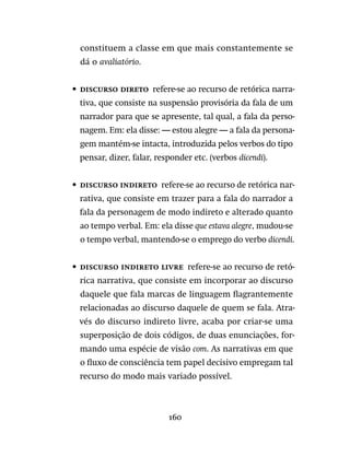 160
constituem a classe em que mais constantemente se
dá o avaliatório.
•	 Discurso direto  refere-se ao recurso de retórica narra-
tiva, que consiste na suspensão provisória da fala de um
narrador para que se apresente, tal qual, a fala da perso-
nagem. Em: ela disse: — estou alegre — a fala da persona-
gem mantém-se intacta, introduzida pelos verbos do tipo
pensar, dizer, falar, responder etc. (verbos dicendi).
•	 Discurso indireto  refere-se ao recurso de retórica nar-
rativa, que consiste em trazer para a fala do narrador a
fala da personagem de modo indireto e alterado quanto
ao tempo verbal. Em: ela disse que estava alegre, mudou-se
o tempo verbal, mantendo-se o emprego do verbo dicendi.
•	 Discurso indireto livre  refere-se ao recurso de retó-
rica narrativa, que consiste em incorporar ao discurso
daquele que fala marcas de linguagem flagrantemente
relacionadas ao discurso daquele de quem se fala. Atra-
vés do discurso indireto livre, acaba por criar-se uma
superposição de dois códigos, de duas enunciações, for-
mando uma espécie de visão com. As narrativas em que
o fluxo de consciência tem papel decisivo empregam tal
recurso do modo mais variado possível.
 