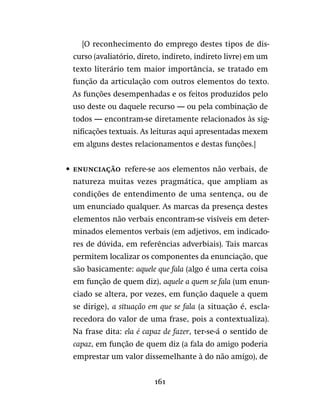 161
	 	 [O reconhecimento do emprego destes tipos de dis-
curso (avaliatório, direto, indireto, indireto livre) em um
texto literário tem maior importância, se tratado em
função da articulação com outros elementos do texto.
As funções desempenhadas e os feitos produzidos pelo
uso deste ou daquele recurso — ou pela combinação de
todos — encontram-se diretamente relacionados às sig-
nificações textuais. As leituras aqui apresentadas mexem
em alguns destes relacionamentos e destas funções.]
•	 Enunciação  refere-se aos elementos não verbais, de
natureza muitas vezes pragmática, que ampliam as
condições de entendimento de uma sentença, ou de
um enunciado qualquer. As marcas da presença destes
elementos não verbais encontram-se visíveis em deter-
minados elementos verbais (em adjetivos, em indicado-
res de dúvida, em referências adverbiais). Tais marcas
permitem localizar os componentes da enunciação, que
são basicamente: aquele que fala (algo é uma certa coisa
em função de quem diz), aquele a quem se fala (um enun-
ciado se altera, por vezes, em função daquele a quem
se dirige), a situação em que se fala (a situação é, escla-
recedora do valor de uma frase, pois a contextualiza).
Na frase dita: ela é capaz de fazer, ter-se-á o sentido de
capaz, em função de quem diz (a fala do amigo poderia
emprestar um valor dissemelhante à do não amigo), de
 