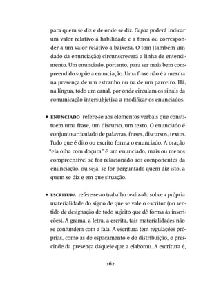 162
para quem se diz e de onde se diz. Capaz poderá indicar
um valor relativo a habilidade e a força ou correspon-
der a um valor relativo a baixeza. O tom (também um
dado da enunciação) circunscreverá a linha de entendi-
mento. Um enunciado, portanto, para ser mais bem com-
preendido supõe a enunciação. Uma frase não é a mesma
na presença de um estranho ou na de um parceiro. Há,
na língua, todo um canal, por onde circulam os sinais da
comunicação intersubjetiva a modificar os enunciados.
•	 Enunciado  refere-se aos elementos verbais que consti-
tuem uma frase, um discurso, um texto. O enunciado é
conjunto articulado de palavras, frases, discursos, textos.
Tudo que é dito ou escrito forma o enunciado. A oração
“ela olha com doçura” é um enunciado, mais ou menos
compreensível se for relacionado aos componentes da
enunciação, ou seja, se for perguntado quem diz isto, a
quem se diz e em que situação.
•	 Escritura  refere-se ao trabalho realizado sobre a própria
materialidade do signo de que se vale o escritor (no sen-
tido de designação de todo sujeito que dê forma às inscri-
ções). A grama, a letra, a escrita, tais materialidades não
se confundem com a fala. A escritura tem regulações pró-
prias, como as de espaçamento e de distribuição, e pres-
cinde da presença daquele que a elaborou. A escritura é,
 