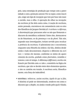 163
pois, uma estratégia de produção que rompe com a pater-
nidade e com a proteção autoral. Por se expor, como inscri-
ção, exige um tipo de recepção que tem por base não mais
o ouvido, mas o olho. A operação do olhar na recepção
da escritura já faz dela outra coisa. A noção de escritura,
assim pensada, encontra-se em consonância com os estu-
dos filosóficos de Jacques Derrida (cf. A escritura e a diferença,
A disseminação) que procuram reler os nós que firmaram o
discurso da metafísica ocidental. Entre eles, destacam-se
os do binarismo, os da presença e os da phoné. Tais nós,
segundo suas investigações, teriam servido para recalcar
a potência da escritura. O platonismo (ou o socratismo),
enquanto uma filosofia da ordem e da fala, abafara desde
então o lado desconstrutor, disperso e diferente da escri-
tura — termo ele mesmo, conforme os mitos do apare-
cimento da escrita, grafado como pharmakon, remédio e
veneno a um só tempo. A diferença (différance), escrita em
francês por Derrida com a e não e, consistiria na lógica da
escritura, que não se decide entre dois elementos opostos,
e sim os contém em tensão. A escritura seria, filosofica-
mente, esta força do indecidível.
•	História  refere-se, assim escrito, àquilo de que se fala.
A história só pode ser determinada, tendo-se em conta o
discurso que a dispõe, ou ainda o modo pelo qual é falada.
 