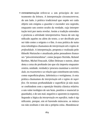 164
•	 Interpretação  refere-se a um princípio de nor-
teamento da leitura. A interpretação circunscreve-se,
de um lado, à prática tradicional que supõe ser cada
objeto um enigma a guardar e esconder seu segredo,
enquanto um centro oculto da verdade, cuja interpre-
tação terá por meta revelar. Assim a tradição entendeu
e praticou a atividade interpretativa: busca de um sig-
nificado aquém ou além do texto, a ser decifrado por
ser tido como a origem e o fim. A essa prática de natu-
reza teleológica chamamos de interpretação sob o regime de
profundidade. A interpretação, proposta e realizada pelo
filósofo Nietzsche e atualizada pelos pensadores france-
ses “pós-estruturalistas”, como Jacques Derrida, Roland
Barthes, Michel Foucault, Gilles Deleuze e outros, aban-
dona a cena do profundo (no que ela importa enquanto
centro, unidade, verdade) e procura examinar a exteriori-
dade, os cruzamentos e as relações que constituem um texto,
como superfície-plana, labiríntica e vertiginosa. A esta
prática chamamos de interpretação sob o regime de super-
fície. Os termos profundidade e superfície já não mais
se confundem com a oposição binária clássica relativa
a um valor teológico de um bem, positivo e essencial (o
guardado), e de um mal, negativo e aparente (o exposto).
Segundo a lógica da interpretação em superfície, tudo é sig-
nificante, porque, em só havendo máscaras, as másca-
ras não ocultam e sim são a própria coisa. Abandona-se
 