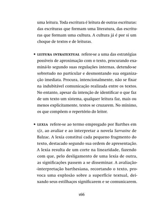 166
uma leitura. Toda escritura é leitura de outras escrituras:
das escrituras que formam uma literatura, das escritu-
ras que formam uma cultura. A cultura já é por si um
choque de textos e de leituras.
•	 Leitura intratextual  refere-se a uma das estratégias
possíveis de aproximação com o texto, procurando exa-
miná-lo segundo suas regulações internas, detendo-se
sobretudo no particular e desmontando sua organiza-
ção imediata. Procura, intencionalmente, não se fixar
na indubitável comunicação realizada entre os textos.
No entanto, apesar da intenção de identificar o que faz
de um texto um sistema, qualquer leitura faz, mais ou
menos explicitamente, textos se cruzarem. No mínimo,
os que compõem o repertório do leitor.
•	 Lexia  refere-se ao termo empregado por Barthes em
S/Z, ao avaliar e ao interpretar a novela Sarrasine de
Balzac. A lexia constitui cada pequeno fragmento do
texto, destacado segundo sua ordem de apresentação.
A lexia resulta de um corte na linearidade, fazendo
com que, pelo desligamento de uma lexia de outra,
as significações passem a se disseminar. A avaliação-
-interpretação barthesiana, recortando o texto, pro-
voca uma explosão sobre a superfície textual, dei-
xando seus estilhaços significarem e se comunicarem.
 
