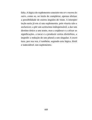 168
falta. A lógica do suplemento consiste em ser o mesmo do
outro, como se, ao invés de completar, apenas abrisse
a possibilidade de outros ângulos de visão. A interpre-
tação seria já em si um suplemento, pois visaria não a
esclarecer, a pôr um acréscimo indispensável, a dar um
destino único a um texto, mas a explorar e a ativar as
significações, a tocar e a produzir certos distúrbios, a
impedir a redução de um plural a um singular. A escri-
tura, por sua vez, é também, segundo esta lógica, fértil
e indecidível, um suplemento.
 