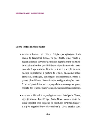 169
bibliografia comentada
Sobre textos mencionados
•	 barthes, Roland. s/z. Lisboa: Edições 70, 1980 (sem indi-
cação do tradutor). Livro em que Barthes interpreta e
avalia a novela Sarrasine de Balzac, segundo um trabalho
de exploração das possibilidades significantes do texto
quando fragmentado. Dos itens i ao xv, explicitam-se
noções importantes à prática da leitura, tais como: inter-
pretação, avaliação, conotação, esquecimento, passo a
passo, pluralidade, disseminação, códigos, citação, texto.
A estratégia de leitura aí empregada tem como princípio o
recorte dos textos em curtos enunciados nomeados lexias.
•	 foucault, Michel. A arqueologia do saber. Petrópolis: Vozes,
1972 (tradutor: Luiz Felipe Baeta Neves com revisão de
Lígia Vassalo), [em especial os capítulos i (“Introdução”)
e ii (“As regularidades discursivas”)]. Livro escrito com
 