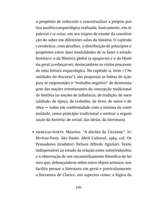 170
o propósito de rediscutir e conceitualizar a própria prá-
tica analítico-arqueológica realizada, basicamente, em As
palavras e as coisas, em seu trajeto de exame da constitui-
ção do saber em diferentes solos da história. O capítulo
i estabelece, com detalhes, a distribuição de princípios e
propósitos entre duas modalidades de se fazer o estudo
histórico: o da História global (a apagar-se) e o da Histó-
ria geral (a esboçar-se), destacando-se os vários processos
de uma leitura arqueológica. No capítulo ii, item i (“As
unidades do discurso”), são propostas as linhas de ação
para se empreender o “trabalho negativo” de desmonta-
gem das noções estruturantes da concepção tradicional
de história (as noções de influência, de tradição, de men-
talidade, de época, de trabalho, de livro, de autor e de
obra — todas em conformidade com o sistema da conti-
nuidade, como princípio tradicional a nortear a organi-
zação da história: do social, das ideias, da literatura).
•	 merleau-ponty, Maurice. “A dúvida de Cézanne”. In:
Merleau-Ponty. São Paulo: Abril Cultural, 1984, col. Os
Pensadores (tradutor: Nelson Alfredo Aguilar). Texto
indispensável ao estudo da relação entre autor/vida/obra
e à observação de um encaminhamento filosófico de lei-
tura que, debruçando-se sobre outro objeto artístico, nos
facilita pensar a literatura em geral e particularmente
a literatura de Clarice, em aspectos como: a lógica da
 