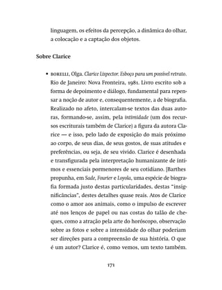 171
linguagem, os efeitos da percepção, a dinâmica do olhar,
a colocação e a captação dos objetos.
Sobre Clarice
•	 borelli, Olga. Clarice Lispector. Esboço para um possível retrato.
Rio de Janeiro: Nova Fronteira, 1981. Livro escrito sob a
forma de depoimento e diálogo, fundamental para repen-
sar a noção de autor e, consequentemente, a de biografia.
Realizado no afeto, intercalam-se textos das duas auto-
ras, formando-se, assim, pela intimidade (um dos recur-
sos escriturais também de Clarice) a figura da autora Cla-
rice — e isso, pelo lado de exposição do mais próximo
ao corpo, de seus dias, de seus gostos, de suas atitudes e
preferências, ou seja, de seu vivido. Clarice é desenhada
e transfigurada pela interpretação humanizante de ínti-
mos e essenciais pormenores de seu cotidiano. [Barthes
propunha, em Sade, Fourier e Loyola, uma espécie de biogra-
fia formada justo destas particularidades, destas “insig-
nificâncias”, destes detalhes quase reais. Atos de Clarice
como o amor aos animais, como o impulso de escrever
até nos lenços de papel ou nas costas do talão de che-
ques, como a atração pela arte do horóscopo, observação
sobre as fotos e sobre a intensidade do olhar poderiam
ser direções para a compreensão de sua história. O que
é um autor? Clarice é, como vemos, um texto também.
 