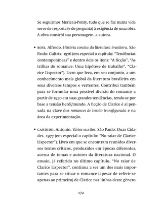172
Se seguirmos Merleau-Ponty, tudo que se faz numa vida
serve de resposta (e de pergunta) à exigência de uma obra.
A obra constrói sua personagem, a autora.
•	 bosi, Alfredo. História concisa da literatura brasileira. São
Paulo: Cultrix, 1976 (em especial o capítulo: “Tendências
contemporâneas” e dentro dele os itens: “A ficção”, “As
trilhas do romance: Uma hipótese de trabalho”, “Cla-
rice Lispector”). Livro que leva, em seu conjunto, a um
conhecimento mais global da literatura brasileira em
seus diversos tempos e vertentes. Contribui também
para se formular uma possível divisão do romance a
partir de 1930 em suas grandes tendências, tendo-se por
base a tensão herói/mundo. A ficção de Clarice é aí pen-
sada na clave dos romances de tensão transfigurada e na
área da experimentação.
•	 candido, Antonio. Vários escritos. São Paulo: Duas Cida-
des, 1977 (em especial o capítulo: “No raiar de Clarice
Lispector”). Livro em que se encontram reunidos diver-
sos textos críticos, produzidos em épocas diferentes,
acerca de temas e autores da literatura nacional. O
ensaio, já referido no último capítulo, “No raiar de
Clarice Lispector”, continua a ser um dos mais impor-
tantes para se situar o romance (apesar de referir-se
apenas ao primeiro) de Clarice nas linhas deste gênero
 