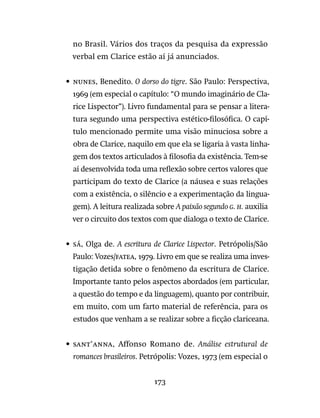 173
no Brasil. Vários dos traços da pesquisa da expressão
verbal em Clarice estão aí já anunciados.
•	 nunes, Benedito. O dorso do tigre. São Paulo: Perspectiva,
1969 (em especial o capítulo: “O mundo imaginário de Cla-
rice Lispector”). Livro fundamental para se pensar a litera-
tura segundo uma perspectiva estético-filosófica. O capí-
tulo mencionado permite uma visão minuciosa sobre a
obra de Clarice, naquilo em que ela se ligaria à vasta linha-
gem dos textos articulados à filosofia da existência. Tem-se
aí desenvolvida toda uma reflexão sobre certos valores que
participam do texto de Clarice (a náusea e suas relações
com a existência, o silêncio e a experimentação da lingua-
gem). A leitura realizada sobre A paixão segundo G. H. auxilia
ver o circuito dos textos com que dialoga o texto de Clarice.
•	 sá, Olga de. A escritura de Clarice Lispector. Petrópolis/São
Paulo: Vozes/fatea, 1979. Livro em que se realiza uma inves-
tigação detida sobre o fenômeno da escritura de Clarice.
Importante tanto pelos aspectos abordados (em particular,
a questão do tempo e da linguagem), quanto por contribuir,
em muito, com um farto material de referência, para os
estudos que venham a se realizar sobre a ficção clariceana.
•	 sant’anna, Affonso Romano de. Análise estrutural de
romances brasileiros. Petrópolis: Vozes, 1973 (em especial o
 