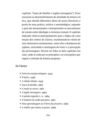 174
capítulo: “Laços de família e Legião estrangeira”). Livro
essencial ao desenvolvimento da atividade de leitura crí-
tica, que aborda diferentes obras de nossa literatura a
partir de uma prática, teórica e metodológica, segundo
a qual são desmontados e interpretados os mecanismos
de tensão entre ideologia e estrutura textual. O capítulo
indicado volta-se principalmente para a lógica de cons-
trução dos contos de Clarice, examinando-se vários de
seus elementos estruturantes, entre eles o fenômeno da
epifania, articulado à montagem do texto e à percepção
das personagens. Devem ser lidos os dois capítulos ini-
ciais, onde se colocam os princípios e as concepções que
regem o método de leitura proposto.
De Clarice
•	 Perto do coração selvagem, 1944
•	 O lustre, 1946
•	 A cidade sitiada, 1949
•	 Laços de família, 1960
•	 A maçã no escuro, 1961
•	 A legião estrangeira, 1964
•	 A paixão segundo g. h., 1964
•	 O mistério do coelho pensante, 1967
•	 Uma aprendizagem ou O livro dos prazeres, 1969
•	 A mulher que matou os peixes, 1969
 