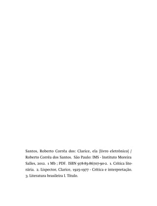 Santos, Roberto Corrêa dos: Clarice, ela [livro eletrônico] /
Roberto Corrêa dos Santos.  São Paulo: IMS - Instituto Moreira
Salles, 2012.  1 Mb ; PDF.  ISBN 978-85-86707-90-2.  1. Crítica lite-
rária.  2. Lispector, Clarice, 1925-1977 - Crítica e interpretação. 
3. Literatura brasileira I. Título.
 