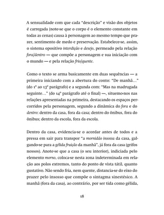 18
A sensualidade com que cada “descrição” e visão dos objetos
é carregada (note-se que o corpo é o elemento constante em
todas as cenas) causa à personagem ao mesmo tempo que pra-
zer, sentimento de medo e preservação. Estabelece-se, assim,
o sistema opositivo interdição e desejo, permeado pela relação
fora/dentro — que compõe a personagem e sua iniciação com
o mundo — e pela relação frio/quente.
Como o texto se arma basicamente em duas sequências — a
primeira iniciando com a abertura do conto: “De manhã…”
(do 1º ao 13º parágrafo) e a segunda com: “Mas na madrugada
seguinte…” (do 14º parágrafo até o final) —, situemo-nos nas
relações apresentadas na primeira, destacando os espaços per-
corridos pela personagem, segundo a dinâmica do fora e do
dentro: dentro da casa, fora da casa; dentro do ônibus, fora do
ônibus; dentro da escola, fora da escola.
Dentro da casa, evidencia-se o acordar antes de todos e a
pressa em sair para transpor “a mornidão insossa da casa, gal-
gando-se para a gélida fruição da manhã”, já fora da casa (grifos
nossos). Anote-se que a casa (o seu interior), indiciada pelo
elemento morno, coloca-se nesta zona indeterminada em rela-
ção aos polos extremos, tanto do ponto de vista tátil, quanto
gustativo. Não sendo fria, nem quente, distancia-se do eixo do
prazer pelo insosso que compõe o sintagma sinestésico. A
manhã (fora da casa), ao contrário, por ser tida como gélida,
 