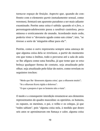 19
torna-se espaço de fruição. Aspecto que, quando do con-
fronto com o elemento quente (notadamente sexual, como
veremos), formará um aparente paradoxo a ser mais adiante
examinado. Porém uma coisa é sabida: quando só e fora, a
personagem-adolescente passa a usufruir cautelosa, peca-
minosa e eroticamente do mundo. Acordando mais cedo,
poderia viver o “devaneio agudo como um crime”, isto, “se
tivesse a sorte de ‘ninguém olhar para ela’”.
Porém, como o outro representa sempre uma ameaça de
que alguma coisa dela se revelasse, a partir do momento
em que toma o ônibus, todo o percurso até a sala de aula
se lhe afigura como uma batalha, já que teme que se esta-
beleça qualquer forma de contato, seja atualizado pelo
olhar, seja atualizado pelo falar do outro, como revelam os
seguintes trechos:
“Medo que lhe ‘dissessem alguma coisa’, que a olhassem muito”;
“Se a olhavam ficava rígida e dolorosa”;
“O que a poupava é que os homens não a viam”.
O medo e a consequente interdição resumem-se aos elementos
representantes do quadro masculino: os operários, os homens,
os rapazes, os meninos, o pai, o velho e os colegas, já que
“todos sabiam”, pois “alguma coisa nela, à medida que dezes-
seis anos se aproximavam em fumaça e calor, alguma coisa
 