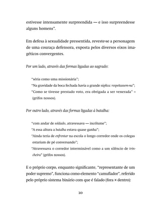 20
estivesse intensamente surpreendida — e isso surpreendesse
alguns homens”.
Em defesa à sexualidade pressentida, reveste-se a personagem
de uma couraça defensora, exposta pelos diversos eixos ima-
géticos convergentes.
Por um lado, através das formas ligadas ao sagrado:

“séria como uma missionária”;
“Na gravidade da boca fechada havia a grande súplica: respeitassem-na”;
“Como se tivesse prestado voto, era obrigada a ser venerada” –
(grifos nossos).
Por outro lado, através das formas ligadas à batalha:
“com andar de soldado, atravessava — incólume”;
“A essa altura a batalha estava quase ganha”;
“Ainda teria de enfrentar na escola o longo corredor onde os colegas
estariam de pé conversando”;
“Atravessava o corredor interminável como a um silêncio de trin-
cheira” (grifos nossos).
E o próprio corpo, enquanto significante, “representante de um
poder supremo”, funciona como elemento “camuflador”, referido
pelo próprio sistema binário com que é falado (fora × dentro):
 