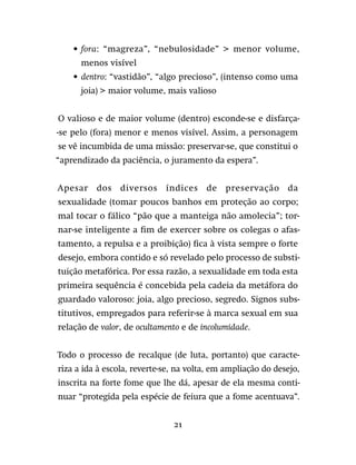 21
•	fora: “magreza”, “nebulosidade”  menor volume,
menos visível
•	 dentro: “vastidão”, “algo precioso”, (intenso como uma
joia)  maior volume, mais valioso
O valioso e de maior volume (dentro) esconde-se e disfarça-
-se pelo (fora) menor e menos visível. Assim, a personagem
se vê incumbida de uma missão: preservar-se, que constitui o
“aprendizado da paciência, o juramento da espera”.
Apesar dos diversos índices de preservação da
sexualidade (tomar poucos banhos em proteção ao corpo;
mal tocar o fálico “pão que a manteiga não amolecia”; tor-
nar-se inteligente a fim de exercer sobre os colegas o afas-
tamento, a repulsa e a proibição) fica à vista sempre o forte
desejo, embora contido e só revelado pelo processo de substi-
tuição metafórica. Por essa razão, a sexualidade em toda esta
primeira sequência é concebida pela cadeia da metáfora do
guardado valoroso: joia, algo precioso, segredo. Signos subs-
titutivos, empregados para referir-se à marca sexual em sua
relação de valor, de ocultamento e de incolumidade.
Todo o processo de recalque (de luta, portanto) que caracte-
riza a ida à escola, reverte-se, na volta, em ampliação do desejo,
inscrita na forte fome que lhe dá, apesar de ela mesma conti-
nuar “protegida pela espécie de feiura que a fome acentuava”.
 
