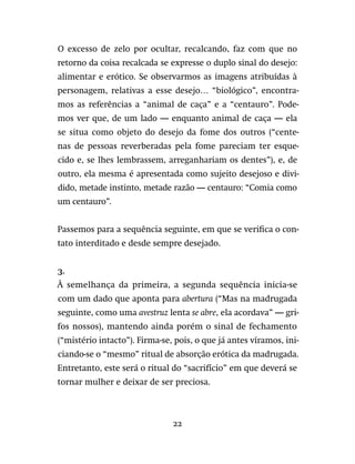 22
O excesso de zelo por ocultar, recalcando, faz com que no
retorno da coisa recalcada se expresse o duplo sinal do desejo:
alimentar e erótico. Se observarmos as imagens atribuídas à
personagem, relativas a esse desejo… “biológico”, encontra-
mos as referências a “animal de caça” e a “centauro”. Pode-
mos ver que, de um lado — enquanto animal de caça — ela
se situa como objeto do desejo da fome dos outros (“cente-
nas de pessoas reverberadas pela fome pareciam ter esque-
cido e, se lhes lembrassem, arreganhariam os dentes”), e, de
outro, ela mesma é apresentada como sujeito desejoso e divi-
dido, metade instinto, metade razão — centauro: “Comia como
um centauro”.
Passemos para a sequência seguinte, em que se verifica o con-
tato interditado e desde sempre desejado.
3.
À semelhança da primeira, a segunda sequência inicia-se
com um dado que aponta para abertura (“Mas na madrugada
seguinte, como uma avestruz lenta se abre, ela acordava” — gri-
fos nossos), mantendo ainda porém o sinal de fechamento
(“mistério intacto”). Firma-se, pois, o que já antes víramos, ini-
ciando-se o “mesmo” ritual de absorção erótica da madrugada.
Entretanto, este será o ritual do “sacrifício” em que deverá se
tornar mulher e deixar de ser preciosa.
 
