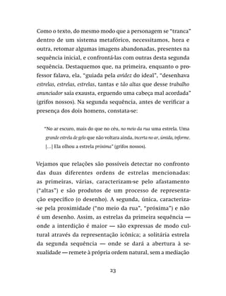 23
Como o texto, do mesmo modo que a personagem se “tranca”
dentro de um sistema metafórico, necessitamos, hora e
outra, retomar algumas imagens abandonadas, presentes na
sequência inicial, e confrontá-las com outras desta segunda
sequência. Destaquemos que, na primeira, enquanto o pro-
fessor falava, ela, “guiada pela avidez do ideal”, “desenhava
estrelas, estrelas, estrelas, tantas e tão altas que desse trabalho
anunciador saía exausta, erguendo uma cabeça mal acordada”
(grifos nossos). Na segunda sequência, antes de verificar a
presença dos dois homens, constata-se:
“No ar escuro, mais do que no céu, no meio da rua uma estrela. Uma
grande estrela de gelo que não voltara ainda, incerta no ar, úmida, informe.
[…] Ela olhou a estrela próxima” (grifos nossos).
Vejamos que relações são possíveis detectar no confronto
das duas diferentes ordens de estrelas mencionadas:
as primeiras, várias, caracterizam-se pelo afastamento
(“altas”) e são produtos de um processo de representa-
ção específico (o desenho). A segunda, única, caracteriza-
-se pela proximidade (“no meio da rua”, “próxima”) e não
é um desenho. Assim, as estrelas da primeira sequência —
onde a interdição é maior — são expressas de modo cul-
tural através da representação icônica; a solitária estrela
da segunda sequência — onde se dará a abertura à se-
xualidade — remete à própria ordem natural, sem a mediação
 
