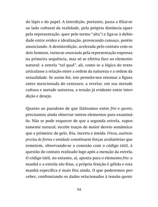 24
do lápis e do papel. A interdição, portanto, passa a filiar-se
ao lado cultural da realidade, pela própria distância (quer
pela representação, quer pelo termo “alta”) e liga-se à dubie-
dade entre avidez e idealização, provocando cansaço, porém
anunciando. A desinterdição, acelerada pelo contato com os
dois homens, torna-se anunciada pela representação expressa
na primeira sequência, mas só se efetiva face ao elemento
natural: a estrela “tal qual”, ali, como se a lógica do texto
articulasse a relação entre a ordem da natureza e a ordem da
sexualidade. Se assim for, isto permite-nos retomar a figura
antes mencionada do centauro, a revelar, em sua metade
cultura e metade natureza, a tensão já evidente entre inter-
dição e desejo.
Quanto ao paradoxo de que falávamos entre frio e quente,
precisamos ainda observar outros elementos para examiná-
-lo. Não se pode esquecer de que a segunda estrela, supos-
tamente natural, recebe traços de maior desvio semântico
que a primeira: de gelo, fria, incerta e úmida. Frieza, ausência
precisa de forma e umidade constituem forças avaliatórias que
remetem, observando-se a conexão com o código tátil, à
questão do contato realizado logo após a menção da estrela.
O código tátil, no entanto, aí, aponta para o elemento frio: a
manhã e a estrela são frias, a própria fruição é gélida e esta
manhã específica é mais fria ainda. O que poderemos per-
ceber, confrontando os dados relacionados à tensão quente
 