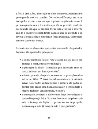 25
e frio, é que o frio, antes que se opor ao quente, prenuncia-o,
pelo que de erótico contém. Contudo a diferença entre os
dois polos existe, uma vez que o primeiro (frio) não causa à
personagem temor e é o único que ela se permite usufruir,
na medida em que a própria frieza não elimina a interdi-
ção. Já o quente é o sinal direto daquilo que se esconde e se
revela: a sexualidade, enquanto força pulsante, tanto nela
mesma como nos outros.
Assinalemos os elementos que, antes mesmo da chegada dos
homens, são apontados pelo quente:
•	o ônibus (símbolo fálico): “até estacar no seu rosto em
fumaça e calor, em calor e fumaça”;
•	a passagem da idade: “à medida que dezesseis anos se
aproximavam em fumaça e calor”;
•	a tarde, quando não podia se escorar na proteção cultu-
ral de ser filha: “A tarde transformando-se em intermi-
nável e, até todos voltarem para o jantar e ela poder se
tornar com alívio uma filha, era o calor, o livro aberto e
depois fechado, uma intuição, o calor”;
•	a empregada, de quem a adolescente finge desconhecer a
aprendizagem já feita: “As duas descalças, de pé na cozi-
nha, a fumaça do fogão […] procurava na empregada
apenas o que esta já perdera, não o que ganhara”.
 