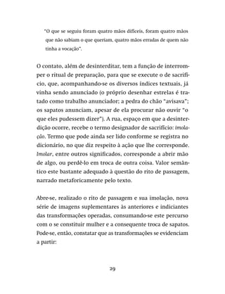 29
“O que se seguiu foram quatro mãos difíceis, foram quatro mãos
que não sabiam o que queriam, quatro mãos erradas de quem não
tinha a vocação”.
O contato, além de desinterditar, tem a função de interrom-
per o ritual de preparação, para que se execute o de sacrifí-
cio, que, acompanhando-se os diversos índices textuais, já
vinha sendo anunciado (o próprio desenhar estrelas é tra-
tado como trabalho anunciador; a pedra do chão “avisava”;
os sapatos anunciam, apesar de ela procurar não ouvir “o
que eles pudessem dizer”). A rua, espaço em que a desinter-
dição ocorre, recebe o termo designador de sacrifício: imola-
ção. Termo que pode ainda ser lido conforme se registra no
dicionário, no que diz respeito à ação que lhe corresponde.
Imolar, entre outros significados, corresponde a abrir mão
de algo, ou perdê-lo em troca de outra coisa. Valor semân-
tico este bastante adequado à questão do rito de passagem,
narrado metaforicamente pelo texto.
Abre-se, realizado o rito de passagem e sua imolação, nova
série de imagens suplementares às anteriores e indiciantes
das transformações operadas, consumando-se este percurso
com o se constituir mulher e a consequente troca de sapatos.
Pode-se, então, constatar que as transformações se evidenciam
a partir:
 