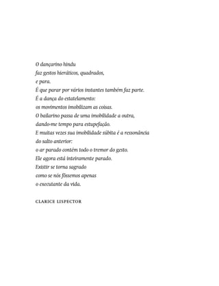 O dançarino hindu
faz gestos hieráticos, quadrados,
e para.
É que parar por vários instantes também faz parte.
É a dança do estatelamento:
os movimentos imobilizam as coisas.
O bailarino passa de uma imobilidade a outra,
dando-me tempo para estupefação.
E muitas vezes sua imobilidade súbita é a ressonância
do salto anterior:
o ar parado contém todo o tremor do gesto.
Ele agora está inteiramente parado.
Existir se torna sagrado
como se nós fôssemos apenas
o executante da vida.
Clarice Lispector
 