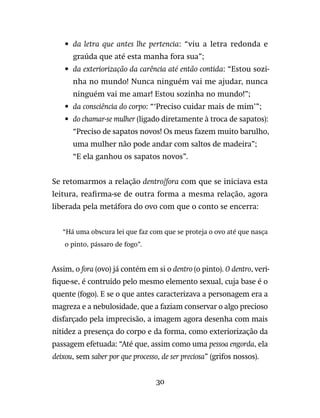 30
•	da letra que antes lhe pertencia: “viu a letra redonda e
graúda que até esta manha fora sua”;
•	da exteriorização da carência até então contida: “Estou sozi-
nha no mundo! Nunca ninguém vai me ajudar, nunca
ninguém vai me amar! Estou sozinha no mundo!”;
•	da consciência do corpo: “‘Preciso cuidar mais de mim’”;
•	do chamar-se mulher (ligado diretamente à troca de sapatos):
	“Preciso de sapatos novos! Os meus fazem muito barulho,
uma mulher não pode andar com saltos de madeira”;
	“E ela ganhou os sapatos novos”.
Se retomarmos a relação dentro/fora com que se iniciava esta
leitura, reafirma-se de outra forma a mesma relação, agora
liberada pela metáfora do ovo com que o conto se encerra:
“Há uma obscura lei que faz com que se proteja o ovo até que nasça
o pinto, pássaro de fogo”.
Assim, o fora (ovo) já contém em si o dentro (o pinto). O dentro, veri-
fique-se, é contruído pelo mesmo elemento sexual, cuja base é o
quente (fogo). E se o que antes caracterizava a personagem era a
magreza e a nebulosidade, que a faziam conservar o algo precioso
disfarçado pela imprecisão, a imagem agora desenha com mais
nitidez a presença do corpo e da forma, como exteriorização da
passagem efetuada: “Até que, assim como uma pessoa engorda, ela
deixou, sem saber por que processo, de ser preciosa” (grifos nossos).
 