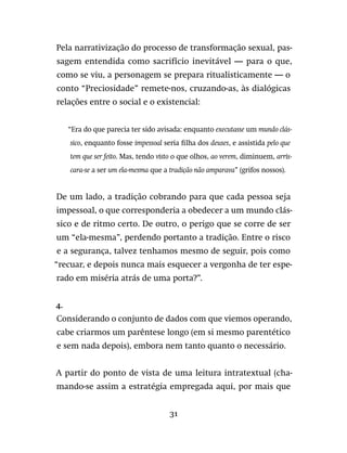 31
Pela narrativização do processo de transformação sexual, pas-
sagem entendida como sacrifício inevitável — para o que,
como se viu, a personagem se prepara ritualisticamente — o
conto “Preciosidade” remete-nos, cruzando-as, às dialógicas
relações entre o social e o existencial:
“Era do que parecia ter sido avisada: enquanto executasse um mundo clás-
sico, enquanto fosse impessoal seria filha dos deuses, e assistida pelo que
tem que ser feito. Mas, tendo visto o que olhos, ao verem, diminuem, arris-
cara-se a ser um ela-mesma que a tradição não amparava” (grifos nossos).
De um lado, a tradição cobrando para que cada pessoa seja
impessoal, o que corresponderia a obedecer a um mundo clás-
sico e de ritmo certo. De outro, o perigo que se corre de ser
um “ela-mesma”, perdendo portanto a tradição. Entre o risco
e a segurança, talvez tenhamos mesmo de seguir, pois como
“recuar, e depois nunca mais esquecer a vergonha de ter espe-
rado em miséria atrás de uma porta?”.
4.
Considerando o conjunto de dados com que viemos operando,
cabe criarmos um parêntese longo (em si mesmo parentético
e sem nada depois), embora nem tanto quanto o necessário.
A partir do ponto de vista de uma leitura intratextual (cha-
mando-se assim a estratégia empregada aqui, por mais que
 