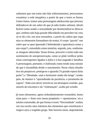 32
saibamos que um texto não fala solitariamente), procuramos
examinar a rede imagética a partir de que o texto se forma.
Como vimos, temos uma personagem adolescente que procura
defender-se de um saber de que já sabe (todos sabiam), identi-
ficável como sendo a sexualidade por desinterditar-se (frise-se
que, embora não haja grande dificuldade em perceber tal, esta
só se dá a ler, em seus meandros, a partir da cadeia que orga-
niza os elementos formadores do texto). O corpo “guarda” um
saber que se quer ignorado (“defendendo a ignorância como a
um corpo”), entendido como mistério, segredo, joia, conforme
as imagens oferecidas. Dessa forma, percorre o texto todo um
sentimento de autopreservação, como se pôde verificar pelos
eixos convergentes ligados à defesa e à luta (sagrado e batalha).
A personagem, portanto, é elaborada como tendo uma missão
de que é incumbida desde o nascimento. Nesse clima ritualís-
tico ela prepara-se, protege-se e aguarda (“A grande espera fazia
parte”) a “liberdade, com o horizonte ainda tão longe”, tendo,
pois, de manter o “aprendizado da paciência, o juramento da
espera”. Todo esse dever reverte-se em desespero contido, que,
através do encontro e da “violentação”, acaba por eclodir.
Já esses elementos, agora redundantemente resumidos, basta-
riam para — fosse esse nosso propósito — apontarmos, via o
núcleo construído, de que forma o texto “Preciosidade” realiza
em sua escrita uma releitura dos elementos que constituem o
trágico e/ou a tragédia grega. Não haveria nisso, dependendo
 