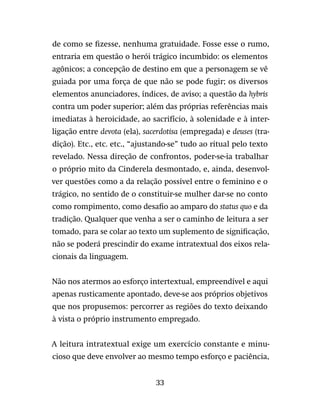 33
de como se fizesse, nenhuma gratuidade. Fosse esse o rumo,
entraria em questão o herói trágico incumbido: os elementos
agônicos; a concepção de destino em que a personagem se vê
guiada por uma força de que não se pode fugir; os diversos
elementos anunciadores, índices, de aviso; a questão da hybris
contra um poder superior; além das próprias referências mais
imediatas à heroicidade, ao sacrifício, à solenidade e à inter-
ligação entre devota (ela), sacerdotisa (empregada) e deuses (tra-
dição). Etc., etc. etc., “ajustando-se” tudo ao ritual pelo texto
revelado. Nessa direção de confrontos, poder-se-ia trabalhar
o próprio mito da Cinderela desmontado, e, ainda, desenvol-
ver questões como a da relação possível entre o feminino e o
trágico, no sentido de o constituir-se mulher dar-se no conto
como rompimento, como desafio ao amparo do status quo e da
tradição. Qualquer que venha a ser o caminho de leitura a ser
tomado, para se colar ao texto um suplemento de significação,
não se poderá prescindir do exame intratextual dos eixos rela-
cionais da linguagem.
Não nos atermos ao esforço intertextual, empreendível e aqui
apenas rusticamente apontado, deve-se aos próprios objetivos
que nos propusemos: percorrer as regiões do texto deixando
à vista o próprio instrumento empregado.
A leitura intratextual exige um exercício constante e minu-
cioso que deve envolver ao mesmo tempo esforço e paciência,
 