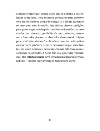 34
sabendo sempre que, apesar disso, não se elimina a possibi-
lidade de fracasso. Deve inclusive preparar-se para conviver
com ele. Nutrindo-se do que lhe desgasta, a leitura readquire
recursos para nova investida. Este esforço oferece condições
para que se organize o impulso imediato de identificar as asso-
ciações que todo texto possibilita. Os que conhecem, mesmo
sob a forma dos gêneros, os chamados elementos do trágico
poderiam “naturalmente” ser levados a comparar o texto lido
com os traços genéricos e com os outros textos que, semelhan-
tes, lhe sejam familiares, deixando-se tomar pelo fluxo das res-
sonâncias encontradas. A ficção tem esse poder das ressonân-
cias, mas intertextualizar deve ser também chocar diferenças
radicais — muitas vezes presentes num mesmo corpo.
 