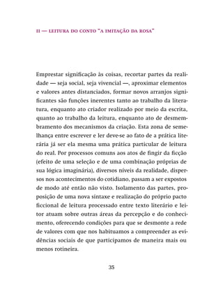 35
ii — Leitura do conto “A imitação da rosa”
Emprestar significação às coisas, recortar partes da reali-
dade — seja social, seja vivencial —, aproximar elementos
e valores antes distanciados, formar novos arranjos signi-
ficantes são funções inerentes tanto ao trabalho da litera-
tura, enquanto ato criador realizado por meio da escrita,
quanto ao trabalho da leitura, enquanto ato de desmem-
bramento dos mecanismos da criação. Esta zona de seme-
lhança entre escrever e ler deve-se ao fato de a prática lite-
rária já ser ela mesma uma prática particular de leitura
do real. Por processos comuns aos atos de fingir da ficção
(efeito de uma seleção e de uma combinação próprias de
sua lógica imaginária), diversos níveis da realidade, disper-
sos nos acontecimentos do cotidiano, passam a ser expostos
de modo até então não visto. Isolamento das partes, pro-
posição de uma nova sintaxe e realização do próprio pacto
ficcional de leitura processado entre texto literário e lei-
tor atuam sobre outras áreas da percepção e do conheci-
mento, oferecendo condições para que se desmonte a rede
de valores com que nos habituamos a compreender as evi-
dências sociais de que participamos de maneira mais ou
menos rotineira.
 
