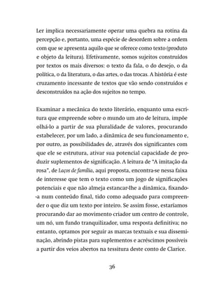 36
Ler implica necessariamente operar uma quebra na rotina da
percepção e, portanto, uma espécie de desordem sobre a ordem
com que se apresenta aquilo que se oferece como texto (produto
e objeto da leitura). Efetivamente, somos sujeitos construídos
por textos os mais diversos: o texto da fala, o do desejo, o da
política, o da literatura, o das artes, o das trocas. A história é este
cruzamento incessante de textos que vão sendo construídos e
desconstruídos na ação dos sujeitos no tempo.
Examinar a mecânica do texto literário, enquanto uma escri-
tura que empreende sobre o mundo um ato de leitura, impõe
olhá-lo a partir de sua pluralidade de valores, procurando
estabelecer, por um lado, a dinâmica de seu funcionamento e,
por outro, as possibilidades de, através dos significantes com
que ele se estrutura, ativar sua potencial capacidade de pro-
duzir suplementos de significação. A leitura de “A imitação da
rosa”, de Laços de família, aqui proposta, encontra-se nessa faixa
de interesse que tem o texto como um jogo de significações
potenciais e que não almeja estancar-lhe a dinâmica, fixando-
-a num conteúdo final, tido como adequado para compreen-
der o que diz um texto por inteiro. Se assim fosse, estaríamos
procurando dar ao movimento criador um centro de controle,
um nó, um fundo tranquilizador, uma resposta definitiva; no
entanto, optamos por seguir as marcas textuais e sua dissemi-
nação, abrindo pistas para suplementos e acréscimos possíveis
a partir dos veios abertos na tessitura deste conto de Clarice.
 