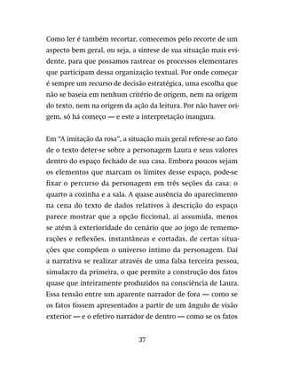 37
Como ler é também recortar, comecemos pelo recorte de um
aspecto bem geral, ou seja, a síntese de sua situação mais evi-
dente, para que possamos rastrear os processos elementares
que participam dessa organização textual. Por onde começar
é sempre um recurso de decisão estratégica, uma escolha que
não se baseia em nenhum critério de origem, nem na origem
do texto, nem na origem da ação da leitura. Por não haver ori-
gem, só há começo — e este a interpretação inaugura.
Em “A imitação da rosa”, a situação mais geral refere-se ao fato
de o texto deter-se sobre a personagem Laura e seus valores
dentro do espaço fechado de sua casa. Embora poucos sejam
os elementos que marcam os limites desse espaço, pode-se
fixar o percurso da personagem em três seções da casa: o
quarto a cozinha e a sala. A quase ausência do aparecimento
na cena do texto de dados relativos à descrição do espaço
parece mostrar que a opção ficcional, aí assumida, menos
se atém à exterioridade do cenário que ao jogo de rememo-
rações e reflexões, instantâneas e cortadas, de certas situa-
ções que compõem o universo intimo da personagem. Daí
a narrativa se realizar através de uma falsa terceira pessoa,
simulacro da primeira, o que permite a construção dos fatos
quase que inteiramente produzidos na consciência de Laura.
Essa tensão entre um aparente narrador de fora — como se
os fatos fossem apresentados a partir de um ângulo de visão
exterior — e o efetivo narrador de dentro — como se os fatos
 