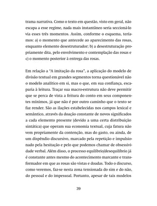 39
trama narrativa. Como o texto em questão, visto em geral, não
escapa a esse regime, nada mais instantâneo seria seccioná-lo
via esses três momentos. Assim, conforme o esquema, tería-
mos: a) o momento que antecede ao aparecimento das rosas,
enquanto elemento desestruturador; b) a desestruturação pro-
priamente dita, pelo envolvimento e contemplação das rosas e
c) o momento posterior à entrega das rosas.
Em relação a “A imitação da rosa”, a aplicação do modelo de
divisão textual em grandes segmentos torna questionável não
o modelo analítico em si, mas o que, em sua confiança, esca-
paria à leitura. Traçar sua macro-estrutura não deve permitir
que se perca de vista a feitura do conto em seus componen-
tes mínimos, já que não é por outro caminho que o texto se
faz render. São as ilações estabelecidas nos campos lexical e
semântico, através da doação constante de novos significados
a cada elemento presente (devido a uma certa distribuição
sintática) que operam sua economia textual, cuja fatura não
vem propriamente da contenção, mas do gasto, ou ainda, de
um dispêndio discursivo, marcado pela repetição e impulsio-
nado pela hesitação e pelo que podemos chamar de obsessivi-
dade verbal. Além disso, o processo equilíbrio/desequilíbrio já
é constante antes mesmo do acontecimento marcante e trans-
formador em que as rosas são vistas e doadas. Todo o discurso,
como veremos, faz-se nesta zona tensionada do sim e do não,
do pessoal e do impessoal. Portanto, apesar de tais modelos
 