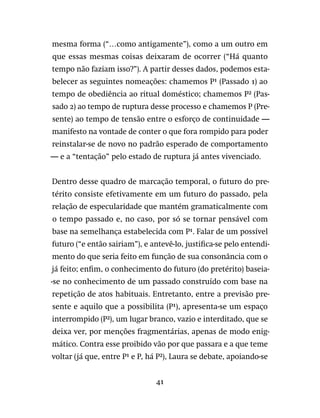 41
mesma forma (“…como antigamente”), como a um outro em
que essas mesmas coisas deixaram de ocorrer (“Há quanto
tempo não faziam isso?”). A partir desses dados, podemos esta-
belecer as seguintes nomeações: chamemos P¹ (Passado 1) ao
tempo de obediência ao ritual doméstico; chamemos P² (Pas-
sado 2) ao tempo de ruptura desse processo e chamemos P (Pre-
sente) ao tempo de tensão entre o esforço de continuidade —
manifesto na vontade de conter o que fora rompido para poder
reinstalar-se de novo no padrão esperado de comportamento
— e a “tentação” pelo estado de ruptura já antes vivenciado.
Dentro desse quadro de marcação temporal, o futuro do pre-
térito consiste efetivamente em um futuro do passado, pela
relação de especularidade que mantém gramaticalmente com
o tempo passado e, no caso, por só se tornar pensável com
base na semelhança estabelecida com P¹. Falar de um possível
futuro (“e então sairiam”), e antevê-lo, justifica-se pelo entendi-
mento do que seria feito em função de sua consonância com o
já feito; enfim, o conhecimento do futuro (do pretérito) baseia-
-se no conhecimento de um passado construído com base na
repetição de atos habituais. Entretanto, entre a previsão pre-
sente e aquilo que a possibilita (P¹), apresenta-se um espaço
interrompido (P²), um lugar branco, vazio e interditado, que se
deixa ver, por menções fragmentárias, apenas de modo enig-
mático. Contra esse proibido vão por que passara e a que teme
voltar (já que, entre P¹ e P, há P²), Laura se debate, apoiando-se
 
