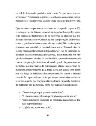 44
verbal do futuro do pretérito, tais como: “a casa deveria estar
arrumada”; “tomariam o ônibus, ela olhando como uma esposa
pela janela”; “falaria com a Carlota sobre coisas de mulheres” etc.
Quanto aos componentes relativos ao tempo de ruptura (P²),
vemos que eles de deixam tomar a) na fugaz lembrança do espaço
e do período de tratamento; b) na diferença de atenção que lhe
dispensam o marido e Carlota; c) nas comparações oximóricas
entre o que havia sido e o que não era mais (“Não mais aquele
ponto vazio e acordado e horrivelmente maravilhoso dentro de
si. Não mais aquela terrível independência”) e d) na indicação de
diversas frases de natureza metafórica, assim tomadas em fun-
ção de se fazerem no eixo da similaridade, apesar do termo explí-
cito de comparação. A ruptura, de modo geral, chega com maior
facilidade ao imaginário da personagem através do recurso da
metáfora, possivelmente pela força desta em dizer, sem dizer;
por sua força de relacionar indiretamente. No conto, a metafo-
rização da ruptura faz-se tanto por traços associados a saídas e
retornos, quanto por traços relativos à forma especial e luminosa
da perfeição não doméstica, como nos seguintes enunciados:
•	“Como um gato que passou a noite fora”;
•	“E ela retornara enfim da perfeição do planeta Marte”;
•	“como um barco tranquilo se empluma nas águas, se tor-
nara super-humana”;
•	“o gênio era a pior tentação”;
 