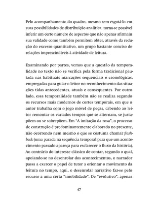 47
Pelo acompanhamento do quadro, mesmo sem esgotá-lo em
suas possibilidades de distribuição analítica, torna-se possível
inferir um certo número de aspectos que não apenas afirmam
sua validade como também permitem obter, através da redu-
ção do excesso quantitativo, um grupo bastante conciso de
relações imprescindíveis à atividade de leitura.
Examinando por partes, vemos que a questão da tempora-
lidade no texto não se verifica pela forma tradicional pau-
tada nas habituais marcações sequenciais e cronológicas,
empregadas para guiar o leitor no reconhecimento das situa-
ções tidas antecedentes, atuais e consequentes. Por outro
lado, essa temporalidade também não se realiza segundo
os recursos mais modernos de cortes temporais, em que o
autor trabalha com o jogo móvel de peças, cabendo ao lei-
tor remontar os variados tempos que se alternam, se justa-
põem ou se sobrepõem. Em “A imitação da rosa”, o processo
de construção é predominantemente elaborado no presente,
não ocorrendo nem mesmo o que se costuma chamar flash-
back (uma parada na sequência temporal para que um aconte-
cimento passado apareça para esclarecer o fluxo da história).
Ao contrário do interesse clássico de contar, segundo o qual,
apoiando-se no desenrolar dos acontecimentos, o narrador
passa a exercer o papel de tutor a orientar o movimento da
leitura no tempo, aqui, o desenrolar narrativo faz-se pelo
recurso a uma certa “imobilidade”. De “evolutivo”, apenas
 