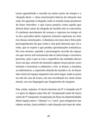 48
Laura aguardando o marido na maior parte do tempo e a
chegada deste — duas setorizações básicas da situação nar-
rada. Do aguardar à chegada, tudo se retarda numa promessa
de fazer interdita: o que Laura projeta como aquilo que
deverá fazer antes da chegada do marido não se concretiza.
O contínuo movimento de avanço e regresso no tempo só
se dá a perceber pelos registros textuais expressos no inte-
rior dessas setorizações. A dinâmica do texto não é feita pelo
prosseguimento do que conta e sim pelo discurso que vai e
volta, que se repete e que produz aproximações semânticas.
Por isso mesmo, quando a personagem recorda do espaço
em que esteve sob tratamento não se interrompe a narrativa
presente, pois o que se traz a superfície são unidades discur-
sivas em que, através da memória alguns traços gerais carac-
terizam e inventam o ambiente: a luz, as frutas, a insulina,
as enfermeiras, a expressão abatida do marido e só. As frases
não criam tal espaço enquanto um outro lugar; tudo se passa
na sala da casa de Laura, em sua recordação ou, mais exata-
mente, em sua linguagem por fragmentos de imagem.
Pois, então, vejamos. O ritual existente em P¹ é rompido em P²
e o agora se afigura como fase de “recuperação tanto de Laura,
como de P¹ (enquanto recuperação da força da domesticidade).
Nesse espaço entre a “doença” e a “cura”, para reingressar nos
valores sociais, Laura atribui a cada situação um traço de valor.
 