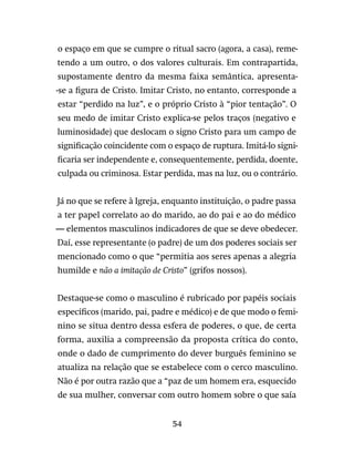 54
o espaço em que se cumpre o ritual sacro (agora, a casa), reme-
tendo a um outro, o dos valores culturais. Em contrapartida,
supostamente dentro da mesma faixa semântica, apresenta-
-se a figura de Cristo. Imitar Cristo, no entanto, corresponde a
estar “perdido na luz”, e o próprio Cristo à “pior tentação”. O
seu medo de imitar Cristo explica-se pelos traços (negativo e
luminosidade) que deslocam o signo Cristo para um campo de
significação coincidente com o espaço de ruptura. Imitá-lo signi-
ficaria ser independente e, consequentemente, perdida, doente,
culpada ou criminosa. Estar perdida, mas na luz, ou o contrário.
Já no que se refere à Igreja, enquanto instituição, o padre passa
a ter papel correlato ao do marido, ao do pai e ao do médico
— elementos masculinos indicadores de que se deve obedecer.
Daí, esse representante (o padre) de um dos poderes sociais ser
mencionado como o que “permitia aos seres apenas a alegria
humilde e não a imitação de Cristo” (grifos nossos).
Destaque-se como o masculino é rubricado por papéis sociais
específicos (marido, pai, padre e médico) e de que modo o femi-
nino se situa dentro dessa esfera de poderes, o que, de certa
forma, auxilia a compreensão da proposta crítica do conto,
onde o dado de cumprimento do dever burguês feminino se
atualiza na relação que se estabelece com o cerco masculino.
Não é por outra razão que a “paz de um homem era, esquecido
de sua mulher, conversar com outro homem sobre o que saía
 