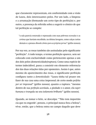 58
que claramente representam, em conformidade com a visão
de Laura, dois interessantes polos. Por um lado, a limpeza
e a arrumação (formando um certo tipo de perfeição) e, por
outro, a presença da referida sobra a sugerir o cômico de que
tal perfeição se compõe:
“a sala parecia renovada e repousada com suas poltronas escovadas e as
cortinas que haviam encolhido, na última lavagem, como calças curtas
demais e a pessoa olhando cômica para as próprias pernas” (grifos nossos).
Por sua vez, as rosas também são assinaladas pelo significante
“perfeição”. A todo tempo, o termo perfeição aparece, sem ser
colocado com exclusividade como pertencente apenas a um
dos dois polos (domesticidade/ruptura). Como uma espécie de
termo indecidível, passa a consistir em elemento referencia-
dor das duas relações tidas por oponentes. Assim é que, antes
mesmo do aparecimento das rosas, o significante perfeição
configura tanto a domesticidade: “Laura tinha tal prazer em
fazer de sua casa uma coisa impessoal; de certo modo perfeita
por ser impessoal” (grifos nossos), quanto a ruptura: “mesmo
dentro de sua perfeição acordada, a piedade e o amor, ela super-
-humana e tranquila no seu isolamento brilhante” (grifos nossos).
Quando, ao tomar o leite, se desculpa: “‘Não tem importân-
cia que eu engorde’, pensou, o principal nunca fora a beleza”,
vê-se, então, que a beleza entra no campo daquilo que deve
 