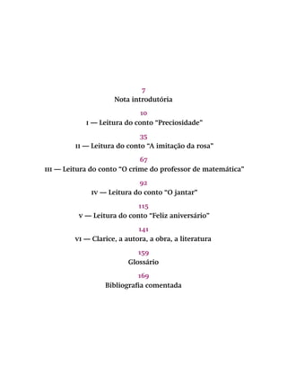 7
Nota introdutória
10
i — Leitura do conto “Preciosidade”
35
ii — Leitura do conto “A imitação da rosa”
67
iii — Leitura do conto “O crime do professor de matemática”
92
iv — Leitura do conto “O jantar”
115
v — Leitura do conto “Feliz aniversário”
141
vi — Clarice, a autora, a obra, a literatura
159
Glossário
169
Bibliografia comentada
 